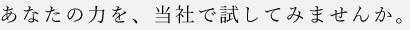 あなたの力を、当社で試してみませんか。